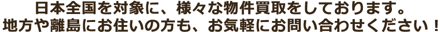 日本全国を対象に、様々な物件買取をしております。地方や離島にお住いの方も、お気軽にお問い合わせください！